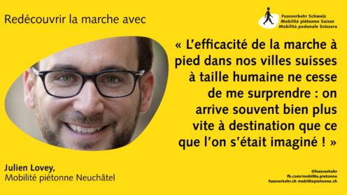 « L’efficacité de la marche à pied dans nos villes suisses à taille humaine ne cesse de me surprendre : on arrive souvent bien plus vite à destination que ce que l’on s’était imaginé ! »